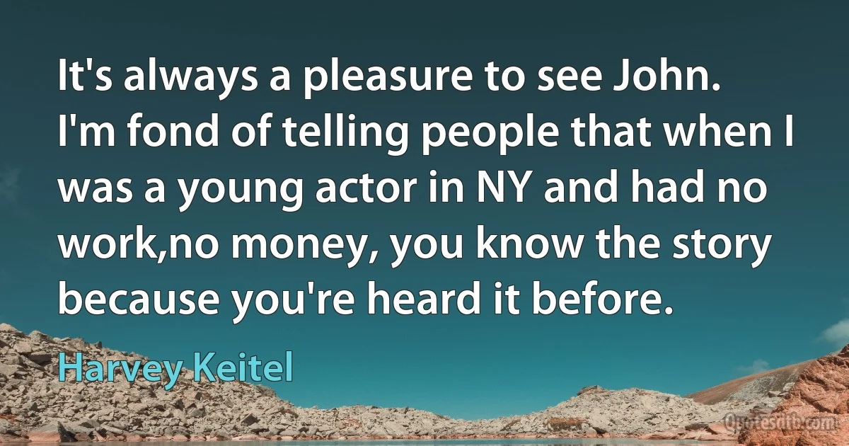 It's always a pleasure to see John. I'm fond of telling people that when I was a young actor in NY and had no work,no money, you know the story because you're heard it before. (Harvey Keitel)