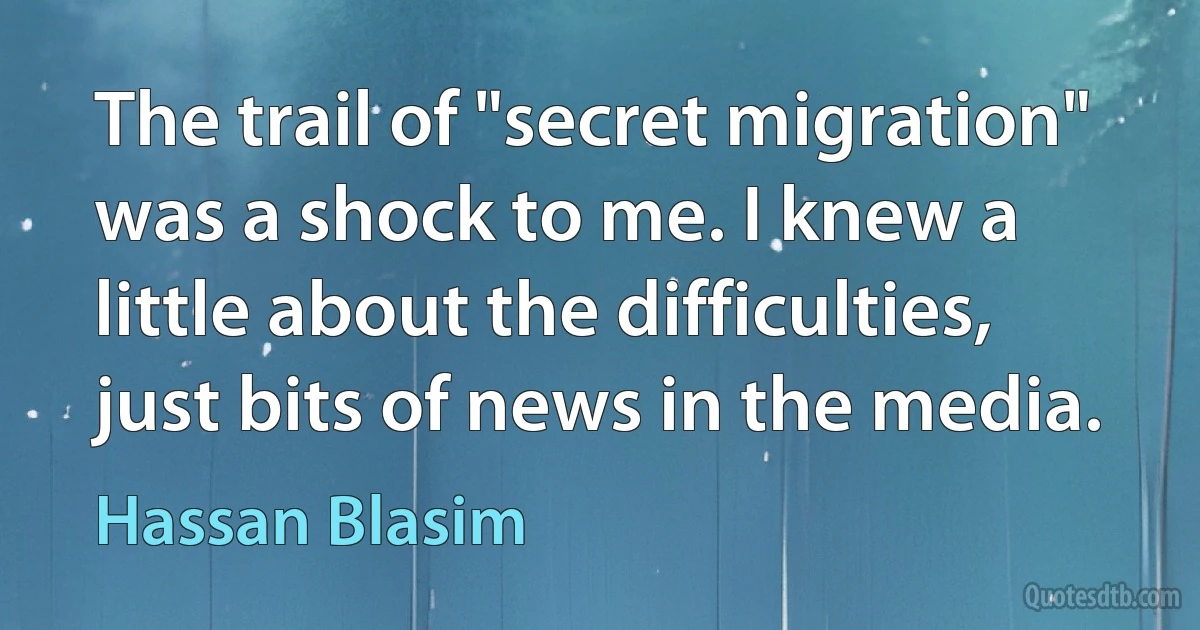 The trail of "secret migration" was a shock to me. I knew a little about the difficulties, just bits of news in the media. (Hassan Blasim)