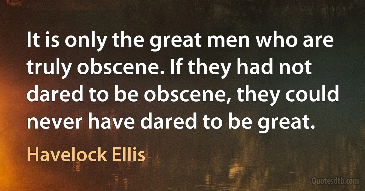 It is only the great men who are truly obscene. If they had not dared to be obscene, they could never have dared to be great. (Havelock Ellis)