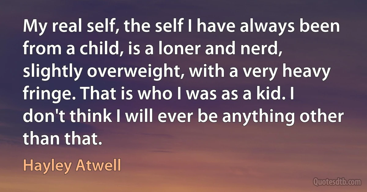 My real self, the self I have always been from a child, is a loner and nerd, slightly overweight, with a very heavy fringe. That is who I was as a kid. I don't think I will ever be anything other than that. (Hayley Atwell)