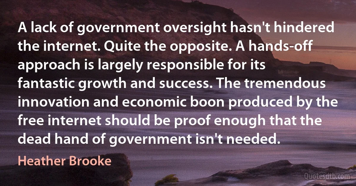 A lack of government oversight hasn't hindered the internet. Quite the opposite. A hands-off approach is largely responsible for its fantastic growth and success. The tremendous innovation and economic boon produced by the free internet should be proof enough that the dead hand of government isn't needed. (Heather Brooke)