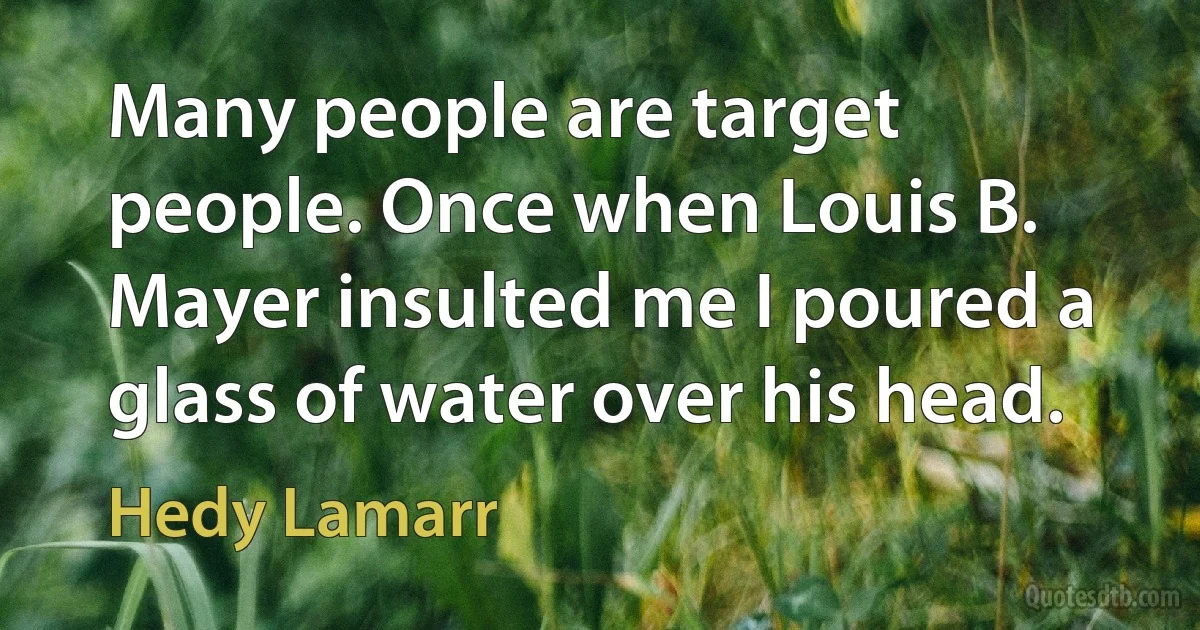 Many people are target people. Once when Louis B. Mayer insulted me I poured a glass of water over his head. (Hedy Lamarr)