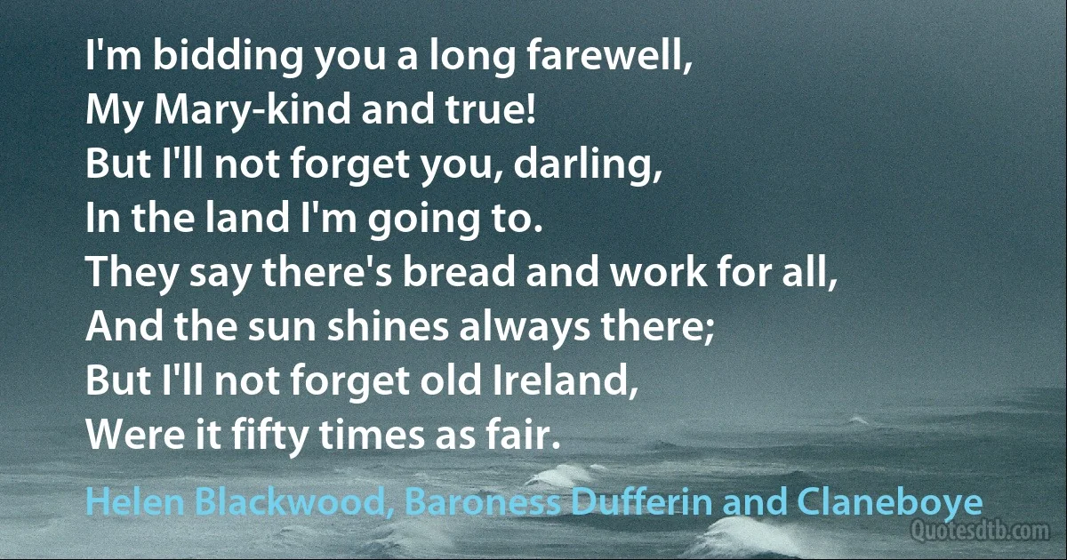 I'm bidding you a long farewell,
My Mary-kind and true!
But I'll not forget you, darling,
In the land I'm going to.
They say there's bread and work for all,
And the sun shines always there;
But I'll not forget old Ireland,
Were it fifty times as fair. (Helen Blackwood, Baroness Dufferin and Claneboye)