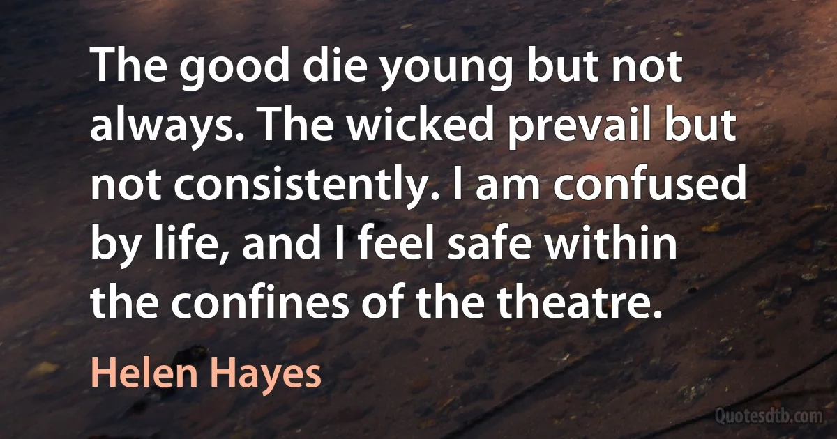 The good die young but not always. The wicked prevail but not consistently. I am confused by life, and I feel safe within the confines of the theatre. (Helen Hayes)