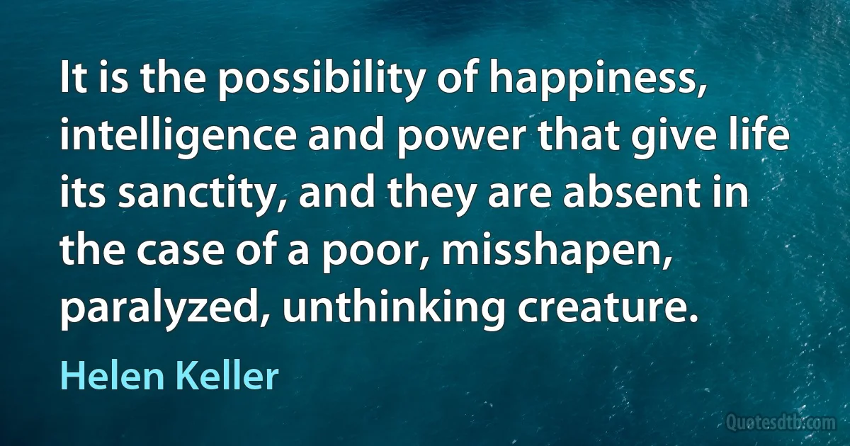 It is the possibility of happiness, intelligence and power that give life its sanctity, and they are absent in the case of a poor, misshapen, paralyzed, unthinking creature. (Helen Keller)