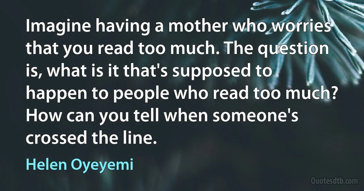 Imagine having a mother who worries that you read too much. The question is, what is it that's supposed to happen to people who read too much? How can you tell when someone's crossed the line. (Helen Oyeyemi)