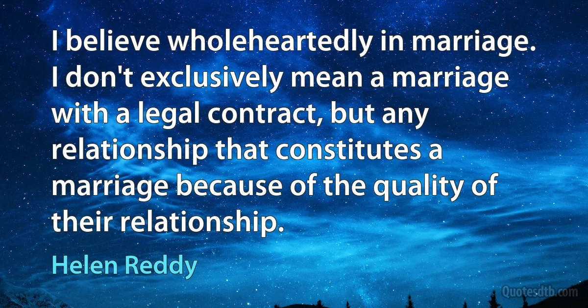 I believe wholeheartedly in marriage. I don't exclusively mean a marriage with a legal contract, but any relationship that constitutes a marriage because of the quality of their relationship. (Helen Reddy)