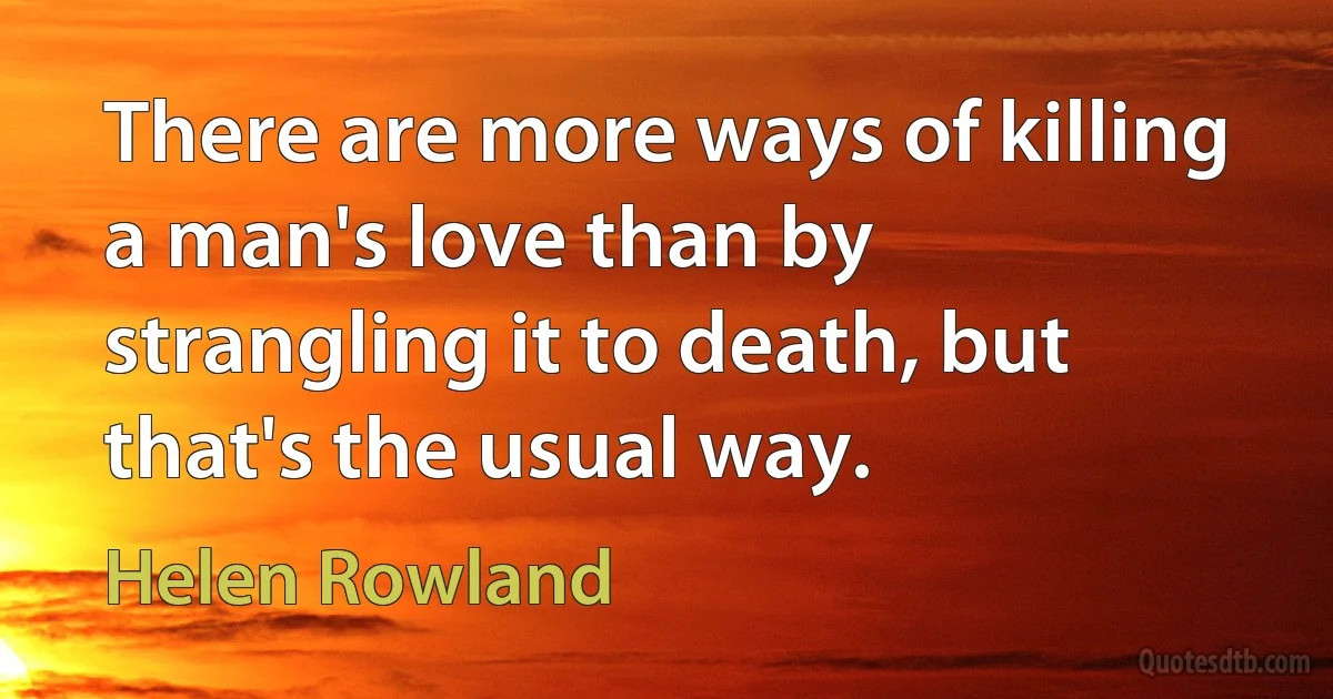 There are more ways of killing a man's love than by strangling it to death, but that's the usual way. (Helen Rowland)