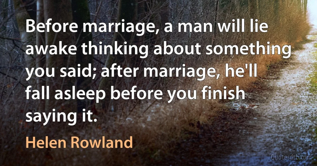 Before marriage, a man will lie awake thinking about something you said; after marriage, he'll fall asleep before you finish saying it. (Helen Rowland)