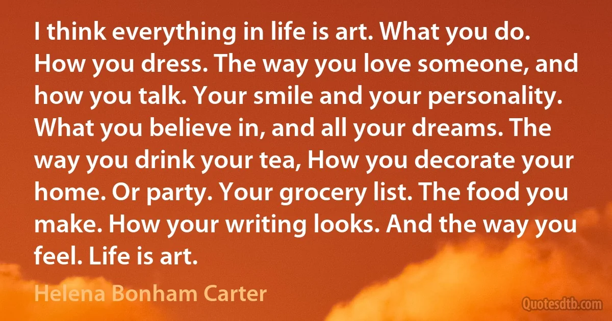 I think everything in life is art. What you do. How you dress. The way you love someone, and how you talk. Your smile and your personality. What you believe in, and all your dreams. The way you drink your tea, How you decorate your home. Or party. Your grocery list. The food you make. How your writing looks. And the way you feel. Life is art. (Helena Bonham Carter)