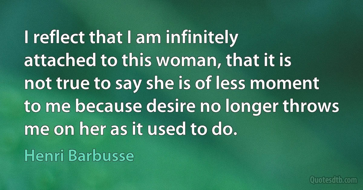 I reflect that I am infinitely attached to this woman, that it is not true to say she is of less moment to me because desire no longer throws me on her as it used to do. (Henri Barbusse)