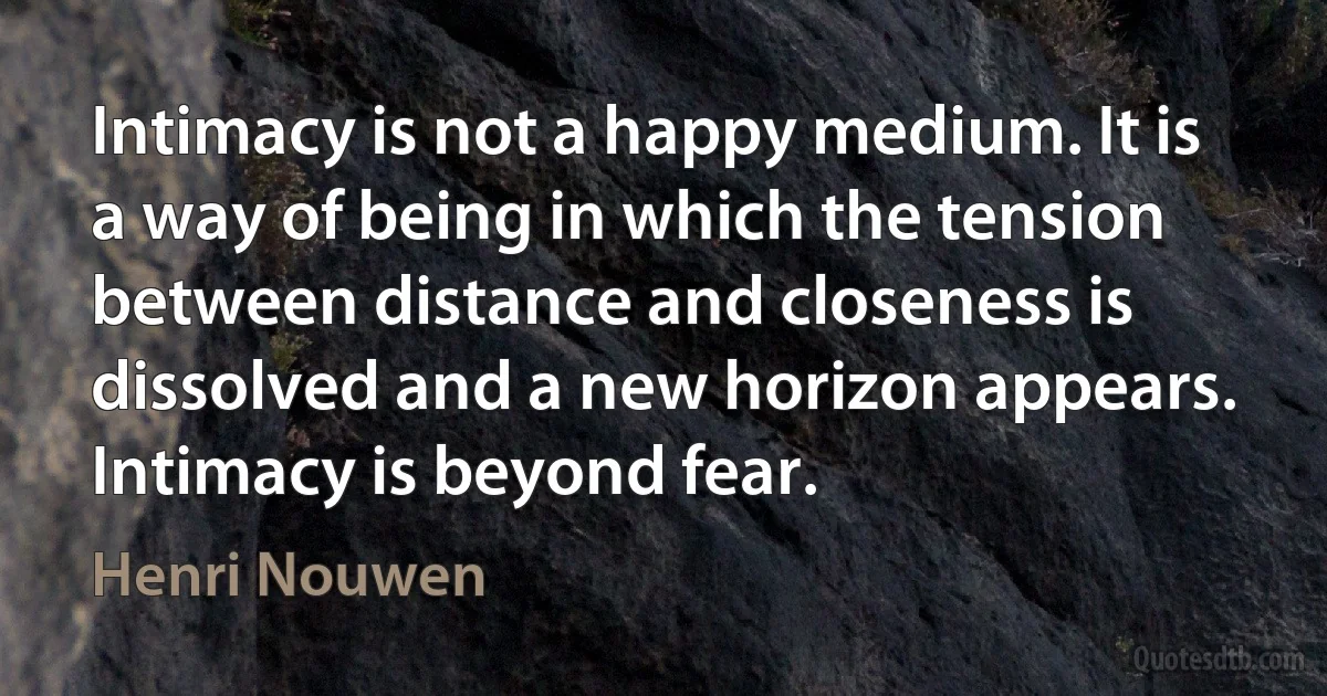 Intimacy is not a happy medium. It is a way of being in which the tension between distance and closeness is dissolved and a new horizon appears. Intimacy is beyond fear. (Henri Nouwen)