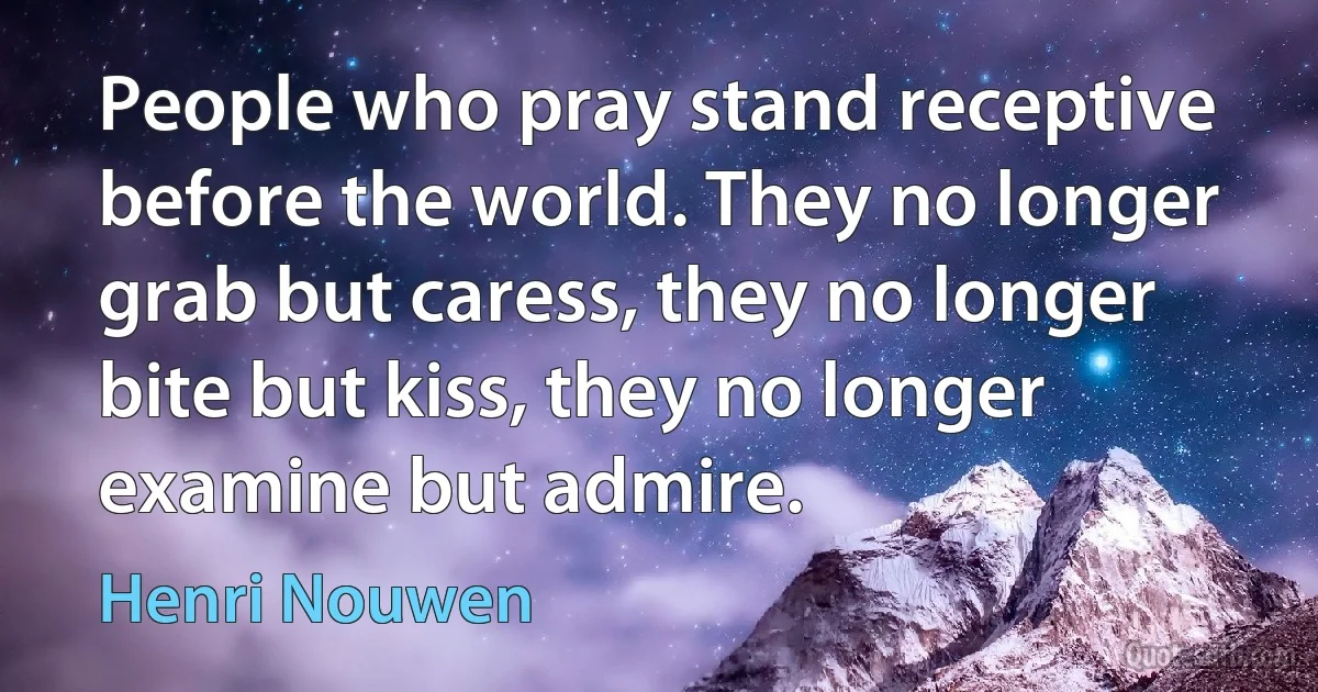 People who pray stand receptive before the world. They no longer grab but caress, they no longer bite but kiss, they no longer examine but admire. (Henri Nouwen)