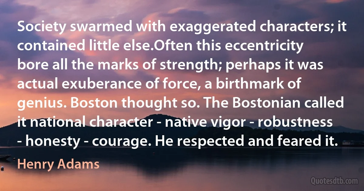 Society swarmed with exaggerated characters; it contained little else.Often this eccentricity bore all the marks of strength; perhaps it was actual exuberance of force, a birthmark of genius. Boston thought so. The Bostonian called it national character - native vigor - robustness - honesty - courage. He respected and feared it. (Henry Adams)