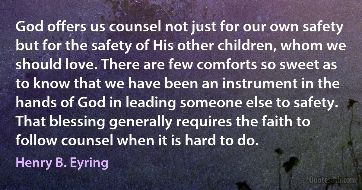 God offers us counsel not just for our own safety but for the safety of His other children, whom we should love. There are few comforts so sweet as to know that we have been an instrument in the hands of God in leading someone else to safety. That blessing generally requires the faith to follow counsel when it is hard to do. (Henry B. Eyring)