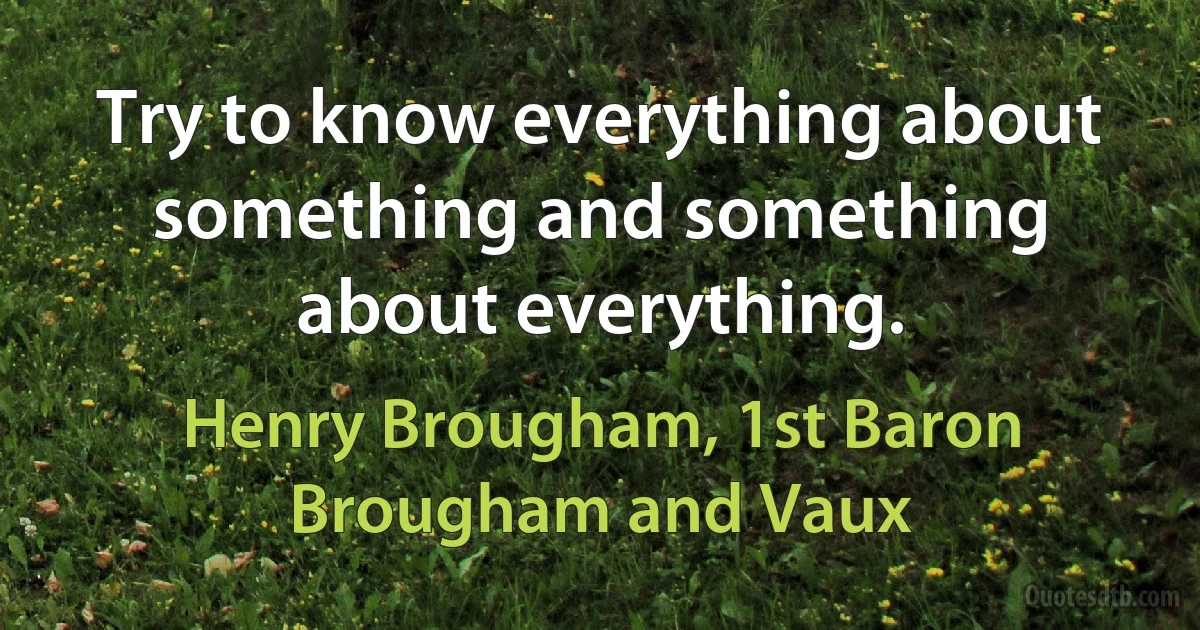 Try to know everything about something and something about everything. (Henry Brougham, 1st Baron Brougham and Vaux)