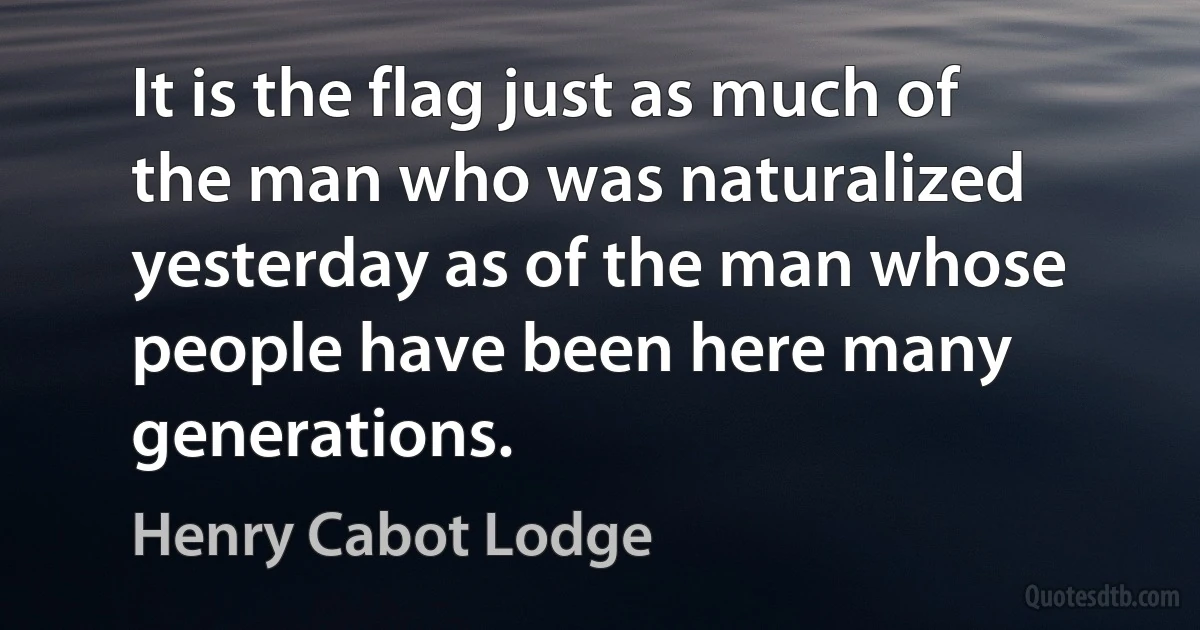 It is the flag just as much of the man who was naturalized yesterday as of the man whose people have been here many generations. (Henry Cabot Lodge)