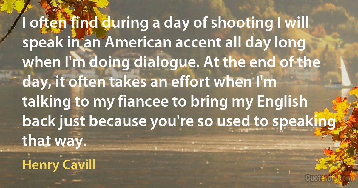 I often find during a day of shooting I will speak in an American accent all day long when I'm doing dialogue. At the end of the day, it often takes an effort when I'm talking to my fiancee to bring my English back just because you're so used to speaking that way. (Henry Cavill)