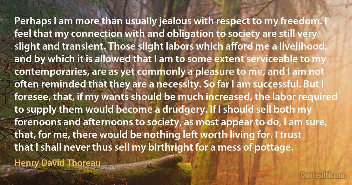 Perhaps I am more than usually jealous with respect to my freedom. I feel that my connection with and obligation to society are still very slight and transient. Those slight labors which afford me a livelihood, and by which it is allowed that I am to some extent serviceable to my contemporaries, are as yet commonly a pleasure to me, and I am not often reminded that they are a necessity. So far I am successful. But I foresee, that, if my wants should be much increased, the labor required to supply them would become a drudgery. If I should sell both my forenoons and afternoons to society, as most appear to do, I am sure, that, for me, there would be nothing left worth living for. I trust that I shall never thus sell my birthright for a mess of pottage. (Henry David Thoreau)