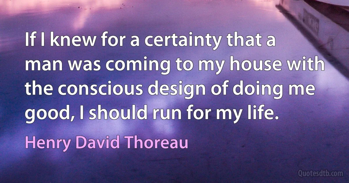 If I knew for a certainty that a man was coming to my house with the conscious design of doing me good, I should run for my life. (Henry David Thoreau)