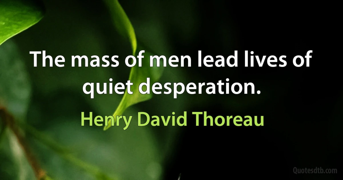 The mass of men lead lives of quiet desperation. (Henry David Thoreau)