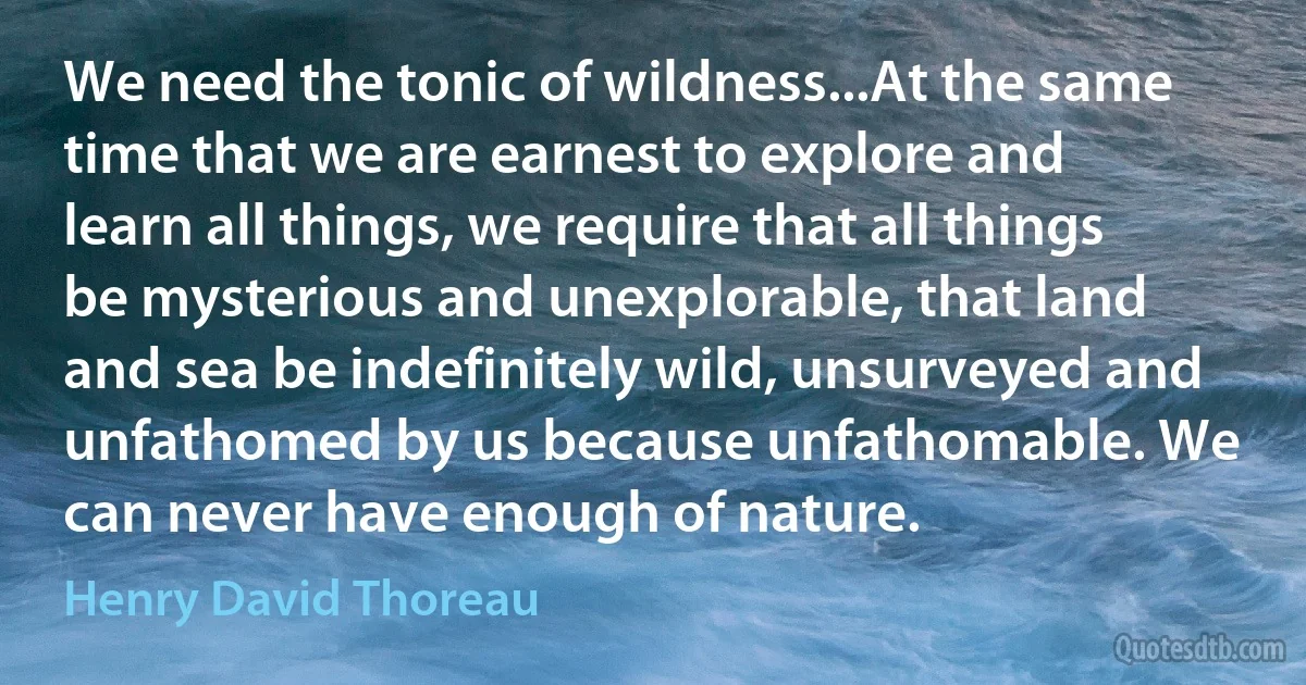 We need the tonic of wildness...At the same time that we are earnest to explore and learn all things, we require that all things be mysterious and unexplorable, that land and sea be indefinitely wild, unsurveyed and unfathomed by us because unfathomable. We can never have enough of nature. (Henry David Thoreau)