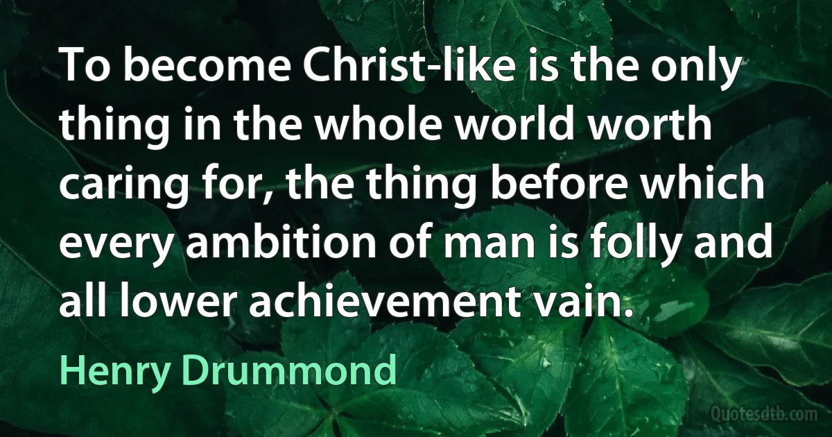 To become Christ-like is the only thing in the whole world worth caring for, the thing before which every ambition of man is folly and all lower achievement vain. (Henry Drummond)