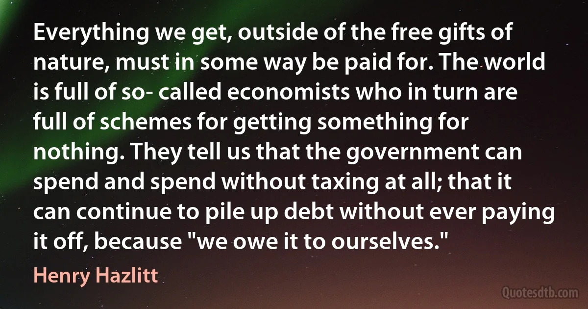 Everything we get, outside of the free gifts of nature, must in some way be paid for. The world is full of so- called economists who in turn are full of schemes for getting something for nothing. They tell us that the government can spend and spend without taxing at all; that it can continue to pile up debt without ever paying it off, because "we owe it to ourselves." (Henry Hazlitt)