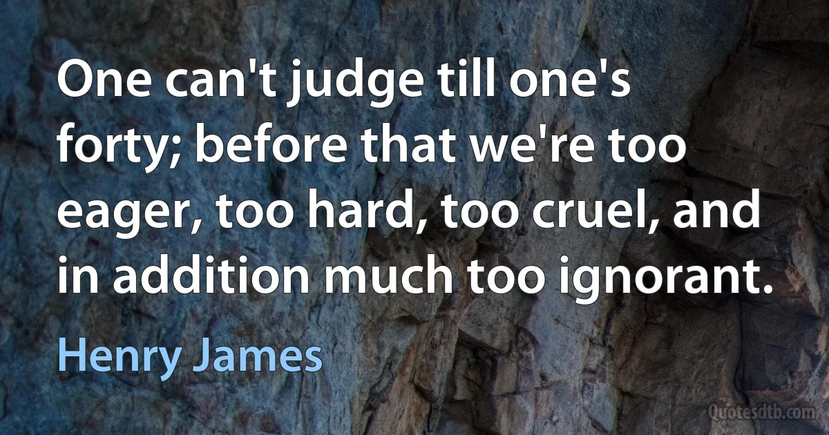 One can't judge till one's forty; before that we're too eager, too hard, too cruel, and in addition much too ignorant. (Henry James)