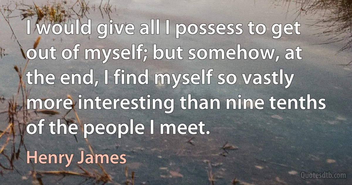 I would give all I possess to get out of myself; but somehow, at the end, I find myself so vastly more interesting than nine tenths of the people I meet. (Henry James)