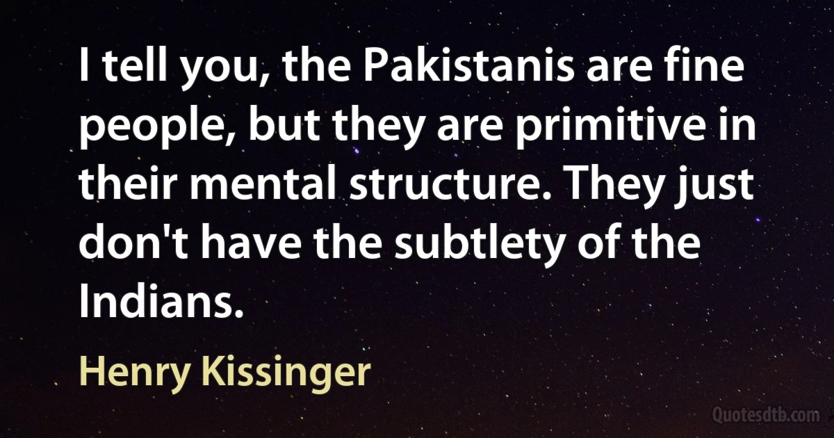 I tell you, the Pakistanis are fine people, but they are primitive in their mental structure. They just don't have the subtlety of the Indians. (Henry Kissinger)