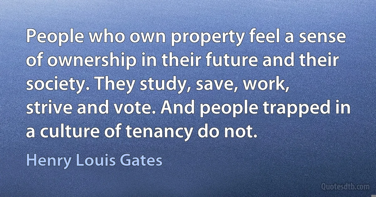 People who own property feel a sense of ownership in their future and their society. They study, save, work, strive and vote. And people trapped in a culture of tenancy do not. (Henry Louis Gates)