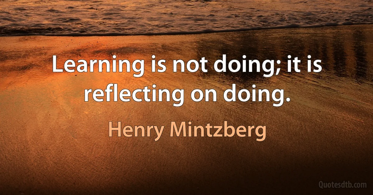 Learning is not doing; it is reflecting on doing. (Henry Mintzberg)