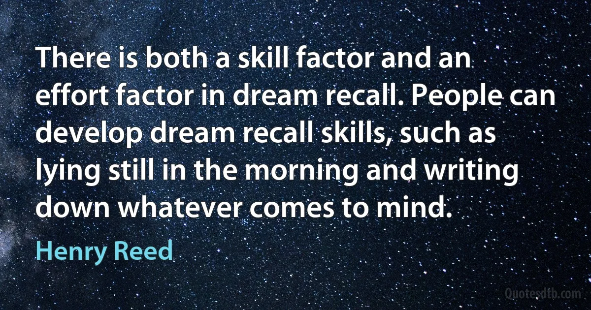 There is both a skill factor and an effort factor in dream recall. People can develop dream recall skills, such as lying still in the morning and writing down whatever comes to mind. (Henry Reed)