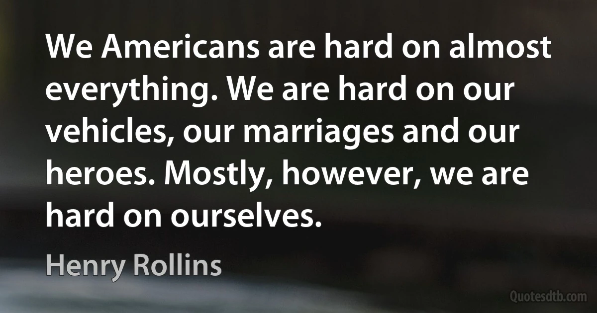 We Americans are hard on almost everything. We are hard on our vehicles, our marriages and our heroes. Mostly, however, we are hard on ourselves. (Henry Rollins)