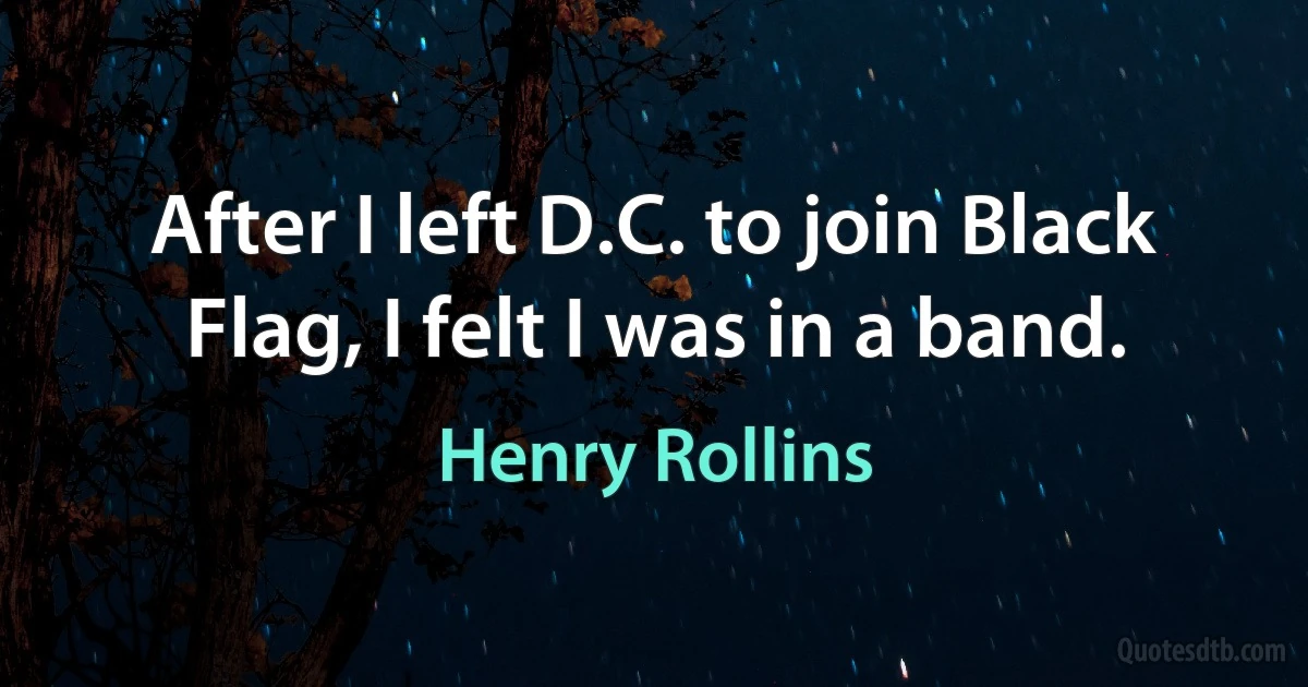 After I left D.C. to join Black Flag, I felt I was in a band. (Henry Rollins)