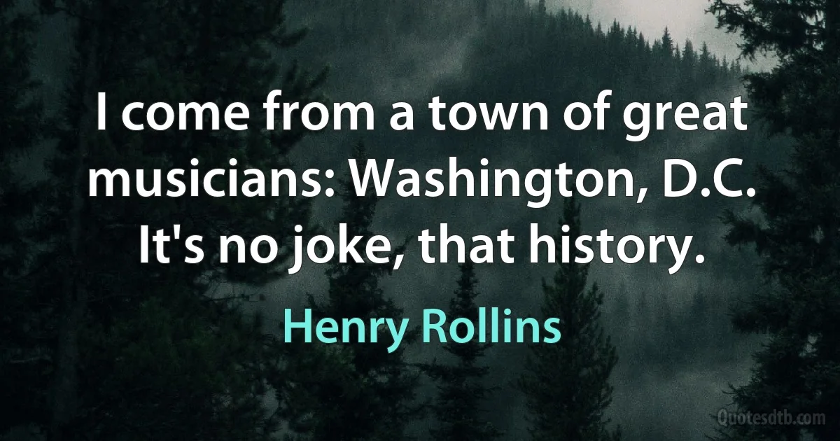 I come from a town of great musicians: Washington, D.C. It's no joke, that history. (Henry Rollins)