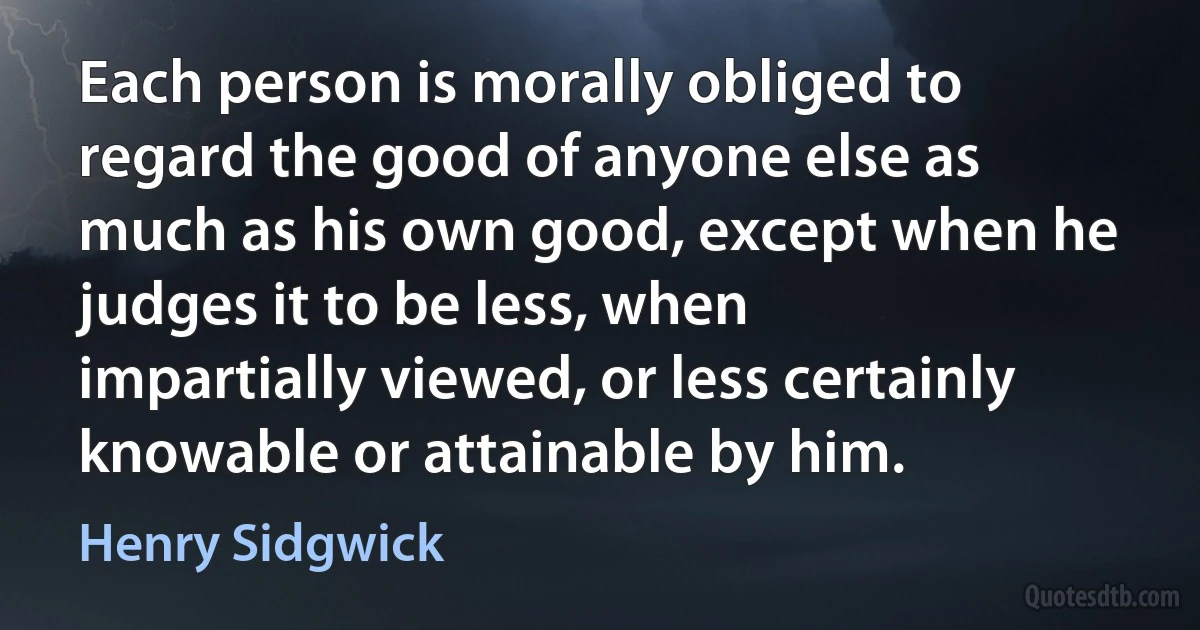 Each person is morally obliged to regard the good of anyone else as much as his own good, except when he judges it to be less, when impartially viewed, or less certainly knowable or attainable by him. (Henry Sidgwick)