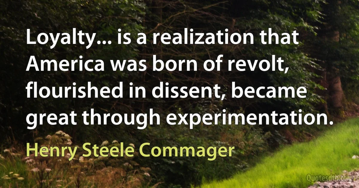 Loyalty... is a realization that America was born of revolt, flourished in dissent, became great through experimentation. (Henry Steele Commager)