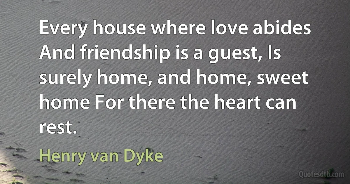 Every house where love abides And friendship is a guest, Is surely home, and home, sweet home For there the heart can rest. (Henry van Dyke)