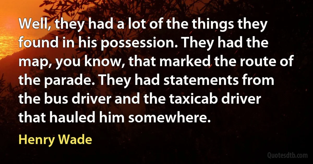 Well, they had a lot of the things they found in his possession. They had the map, you know, that marked the route of the parade. They had statements from the bus driver and the taxicab driver that hauled him somewhere. (Henry Wade)