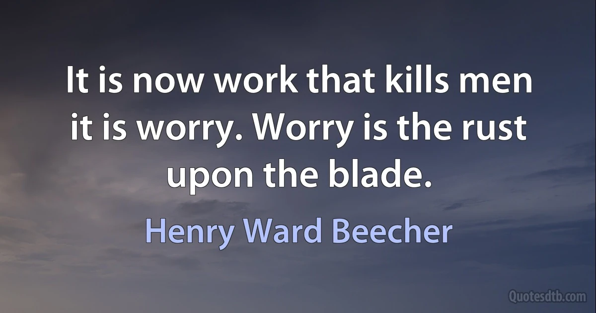 It is now work that kills men it is worry. Worry is the rust upon the blade. (Henry Ward Beecher)