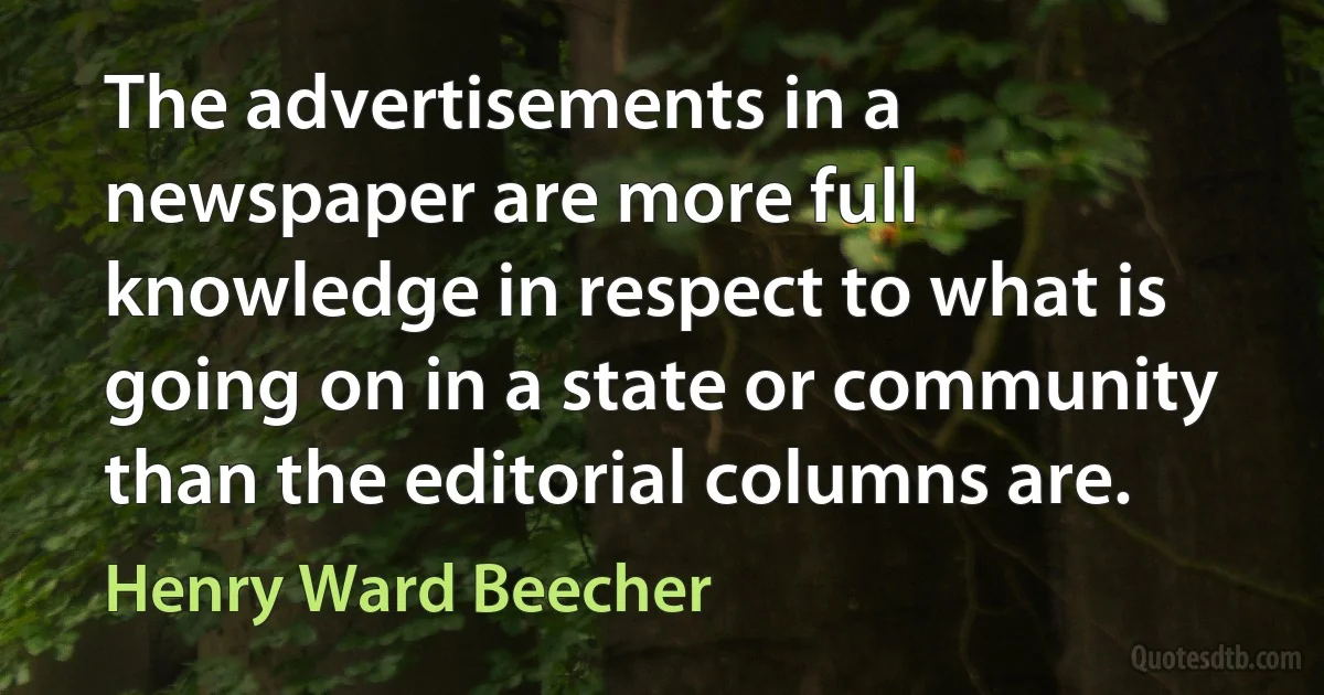 The advertisements in a newspaper are more full knowledge in respect to what is going on in a state or community than the editorial columns are. (Henry Ward Beecher)