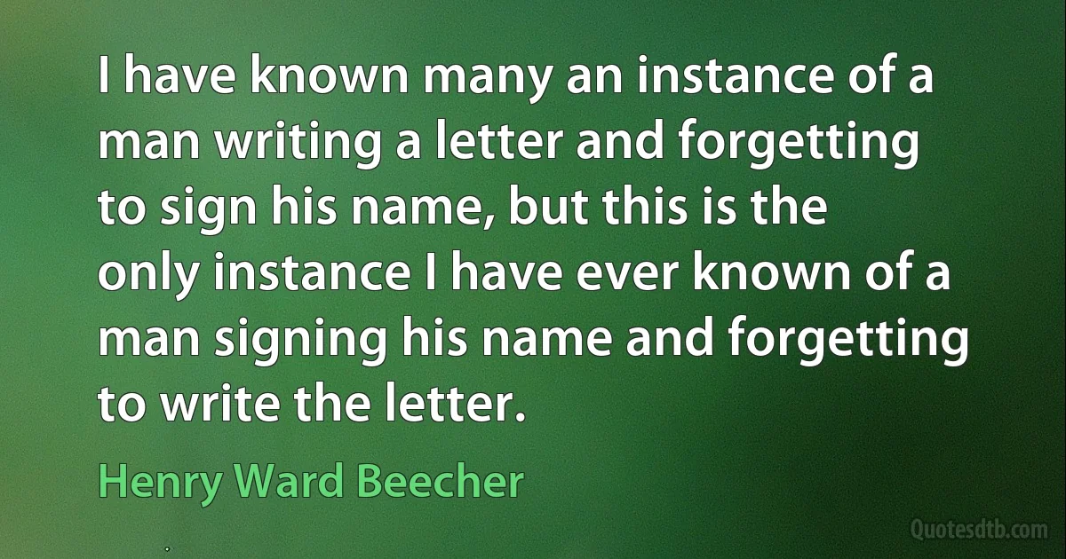 I have known many an instance of a man writing a letter and forgetting to sign his name, but this is the only instance I have ever known of a man signing his name and forgetting to write the letter. (Henry Ward Beecher)