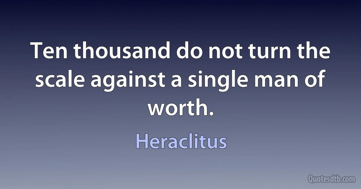 Ten thousand do not turn the scale against a single man of worth. (Heraclitus)