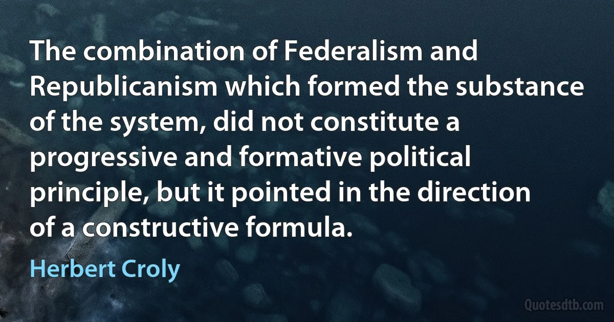 The combination of Federalism and Republicanism which formed the substance of the system, did not constitute a progressive and formative political principle, but it pointed in the direction of a constructive formula. (Herbert Croly)