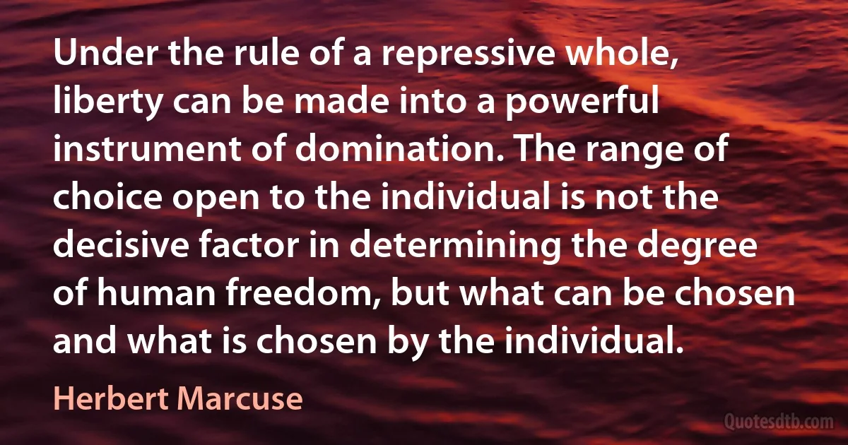 Under the rule of a repressive whole, liberty can be made into a powerful instrument of domination. The range of choice open to the individual is not the decisive factor in determining the degree of human freedom, but what can be chosen and what is chosen by the individual. (Herbert Marcuse)