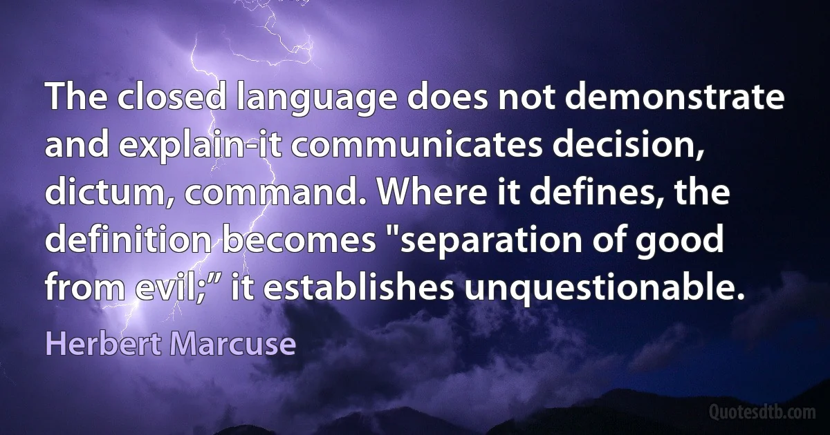 The closed language does not demonstrate and explain-it communicates decision, dictum, command. Where it defines, the definition becomes "separation of good from evil;” it establishes unquestionable. (Herbert Marcuse)