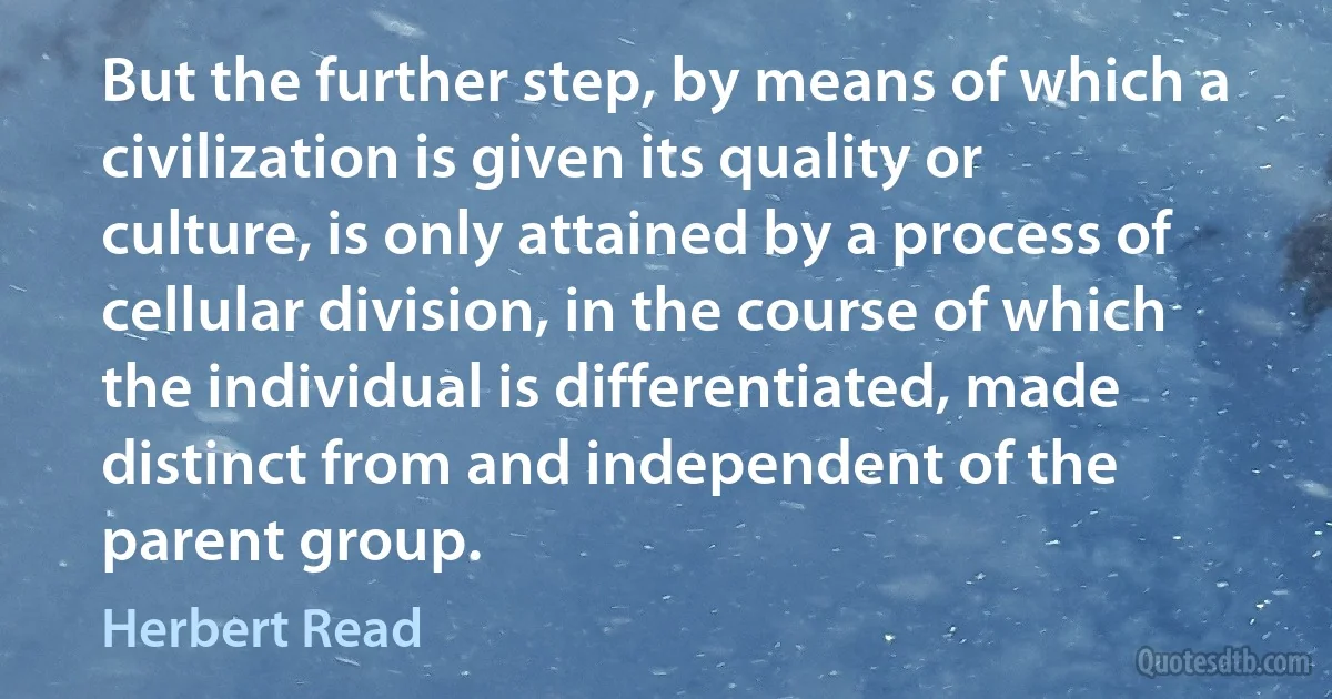 But the further step, by means of which a civilization is given its quality or culture, is only attained by a process of cellular division, in the course of which the individual is differentiated, made distinct from and independent of the parent group. (Herbert Read)