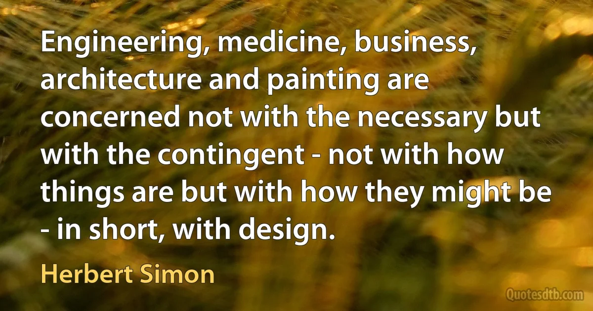 Engineering, medicine, business, architecture and painting are concerned not with the necessary but with the contingent - not with how things are but with how they might be - in short, with design. (Herbert Simon)